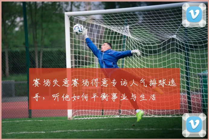 赛场失意赛场得意专访人气排球选手，听他如何平衡事业与生活