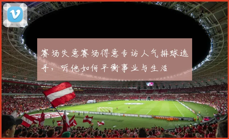 赛场失意赛场得意专访人气排球选手，听他如何平衡事业与生活