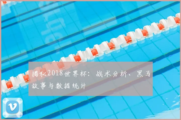 揭秘2018世界杯:战术分析、黑马故事与数据统计