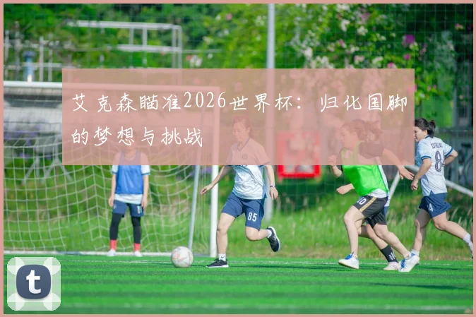 艾克森瞄准2026世界杯:归化国脚的梦想与挑战