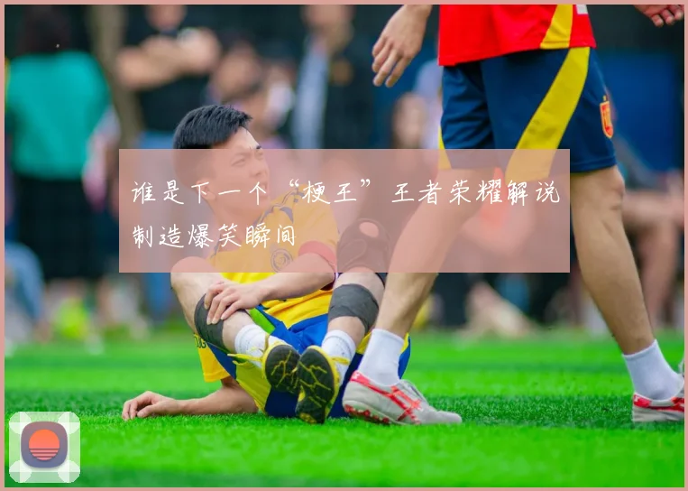 谁是下一个“梗王”王者荣耀解说制造爆笑瞬间