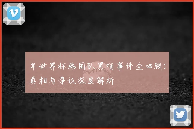 年世界杯韩国队黑哨事件全回顾：真相与争议深度解析