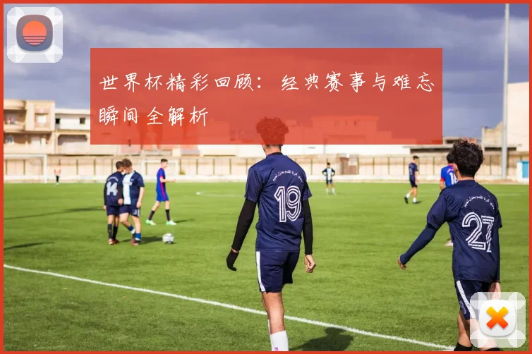 世界杯精彩回顾:经典赛事与难忘瞬间全解析